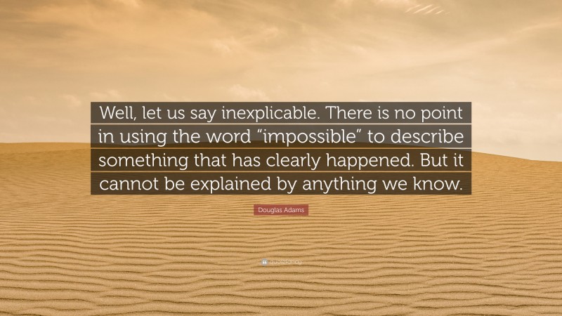 Douglas Adams Quote: “Well, let us say inexplicable. There is no point in using the word “impossible” to describe something that has clearly happened. But it cannot be explained by anything we know.”