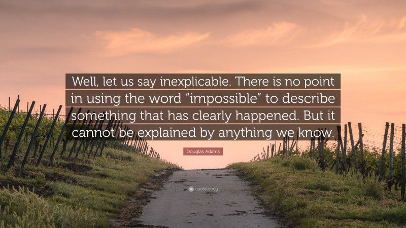 Douglas Adams Quote: “Well, let us say inexplicable. There is no point in using the word “impossible” to describe something that has clearly happened. But it cannot be explained by anything we know.”