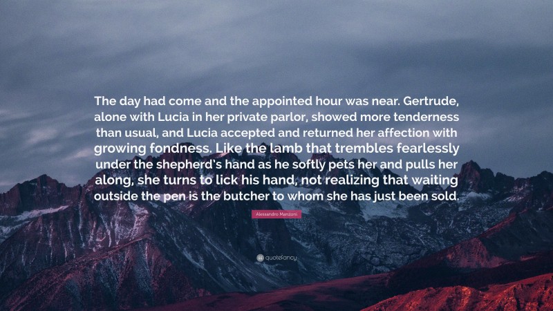 Alessandro Manzoni Quote: “The day had come and the appointed hour was near. Gertrude, alone with Lucia in her private parlor, showed more tenderness than usual, and Lucia accepted and returned her affection with growing fondness. Like the lamb that trembles fearlessly under the shepherd’s hand as he softly pets her and pulls her along, she turns to lick his hand, not realizing that waiting outside the pen is the butcher to whom she has just been sold.”