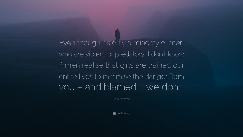 Sara Pascoe Quote: “Even though it’s only a minority of men who are violent or predatory, I don’t know if men realise that girls are trained our entire lives to minimise the danger from you – and blamed if we don’t.”