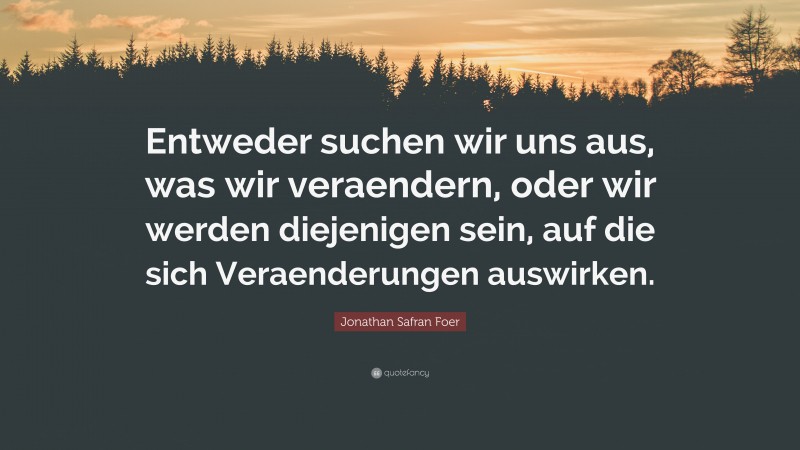 Jonathan Safran Foer Quote: “Entweder suchen wir uns aus, was wir veraendern, oder wir werden diejenigen sein, auf die sich Veraenderungen auswirken.”