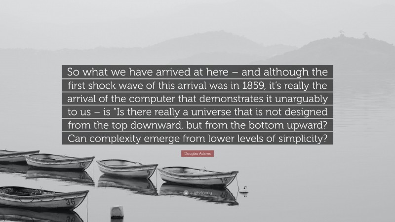 Douglas Adams Quote: “So what we have arrived at here – and although the first shock wave of this arrival was in 1859, it’s really the arrival of the computer that demonstrates it unarguably to us – is “Is there really a universe that is not designed from the top downward, but from the bottom upward? Can complexity emerge from lower levels of simplicity?”