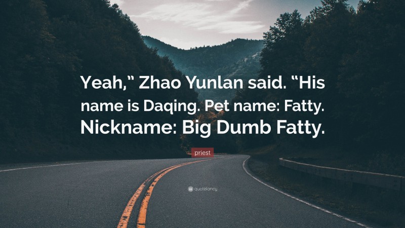 priest Quote: “Yeah,” Zhao Yunlan said. “His name is Daqing. Pet name: Fatty. Nickname: Big Dumb Fatty.”