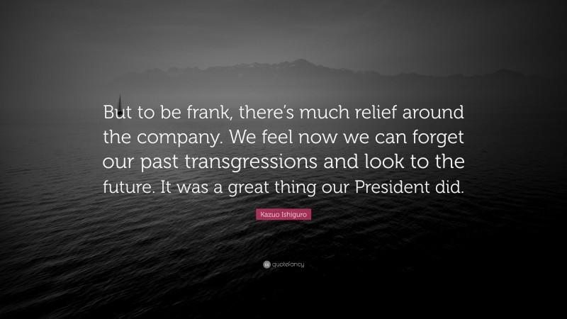 Kazuo Ishiguro Quote: “But to be frank, there’s much relief around the company. We feel now we can forget our past transgressions and look to the future. It was a great thing our President did.”