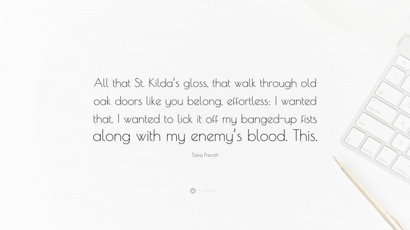 Tana French Quote: “All that St. Kilda’s gloss, that walk through old oak doors like you belong, effortless: I wanted that. I wanted to lick it off my banged-up fists along with my enemy’s blood. This.”