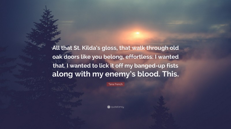 Tana French Quote: “All that St. Kilda’s gloss, that walk through old oak doors like you belong, effortless: I wanted that. I wanted to lick it off my banged-up fists along with my enemy’s blood. This.”