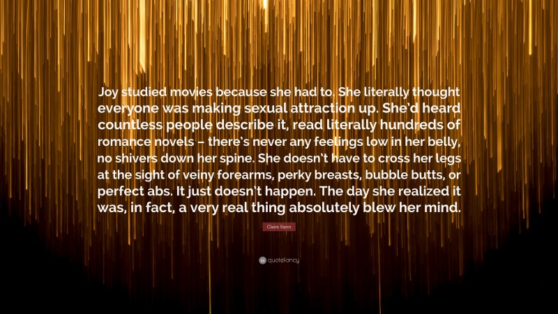 Claire Kann Quote: “Joy studied movies because she had to. She literally thought everyone was making sexual attraction up. She’d heard countless people describe it, read literally hundreds of romance novels – there’s never any feelings low in her belly, no shivers down her spine. She doesn’t have to cross her legs at the sight of veiny forearms, perky breasts, bubble butts, or perfect abs. It just doesn’t happen. The day she realized it was, in fact, a very real thing absolutely blew her mind.”