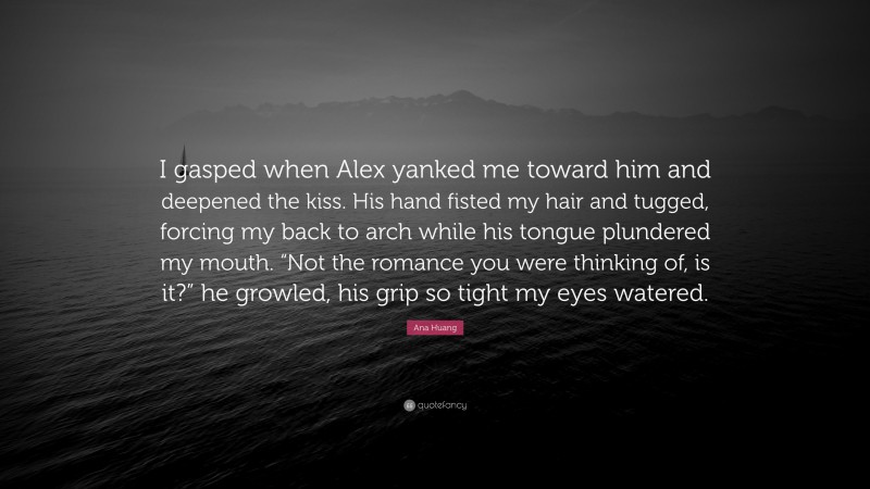 Ana Huang Quote: “I gasped when Alex yanked me toward him and deepened the kiss. His hand fisted my hair and tugged, forcing my back to arch while his tongue plundered my mouth. “Not the romance you were thinking of, is it?” he growled, his grip so tight my eyes watered.”