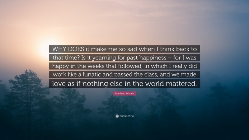 Bernhard Schlink Quote: “WHY DOES it make me so sad when I think back to that time? Is it yearning for past happiness – for I was happy in the weeks that followed, in which I really did work like a lunatic and passed the class, and we made love as if nothing else in the world mattered.”