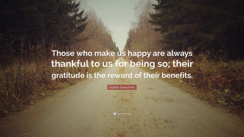 Sophie Swetchine Quote: “Those who make us happy are always thankful to us for being so; their gratitude is the reward of their benefits.”