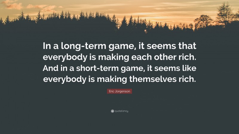 Eric Jorgenson Quote: “In a long-term game, it seems that everybody is making each other rich. And in a short-term game, it seems like everybody is making themselves rich.”