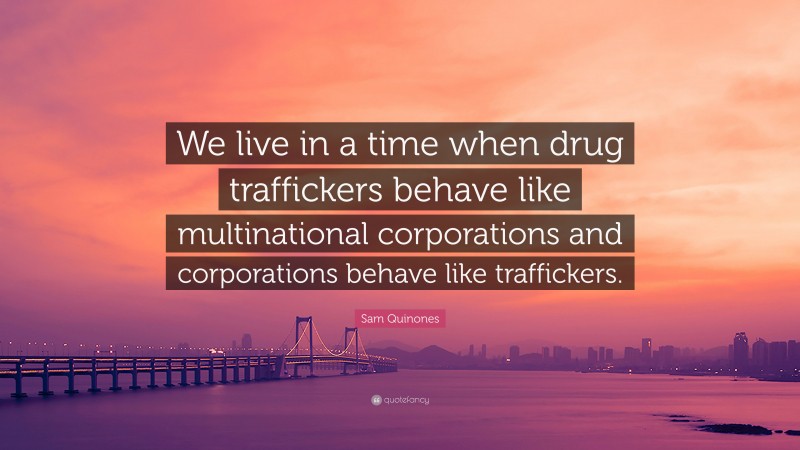 Sam Quinones Quote: “We live in a time when drug traffickers behave like multinational corporations and corporations behave like traffickers.”