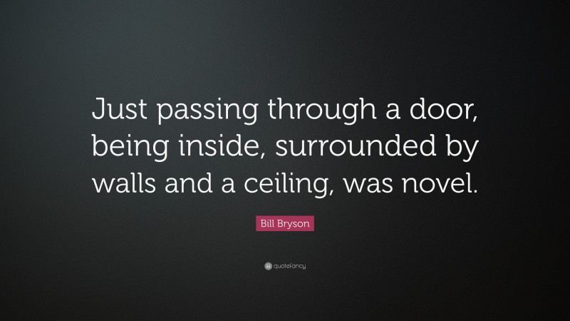 Bill Bryson Quote: “Just passing through a door, being inside, surrounded by walls and a ceiling, was novel.”