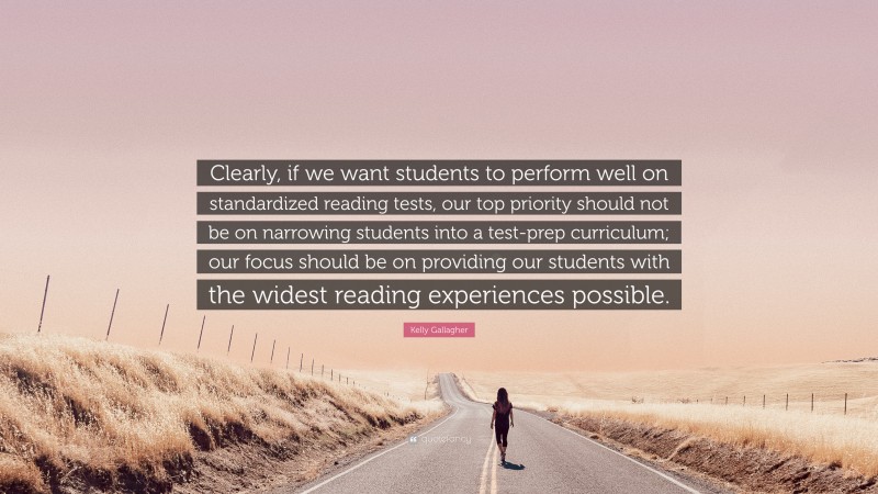 Kelly Gallagher Quote: “Clearly, if we want students to perform well on standardized reading tests, our top priority should not be on narrowing students into a test-prep curriculum; our focus should be on providing our students with the widest reading experiences possible.”