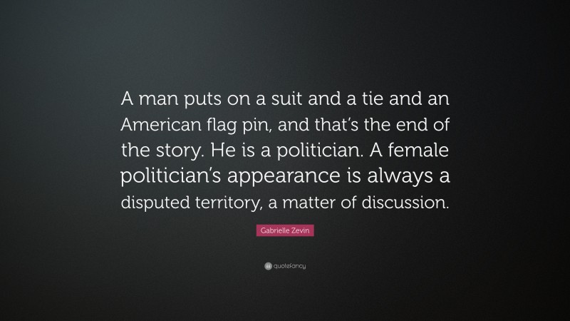 Gabrielle Zevin Quote: “A man puts on a suit and a tie and an American flag pin, and that’s the end of the story. He is a politician. A female politician’s appearance is always a disputed territory, a matter of discussion.”