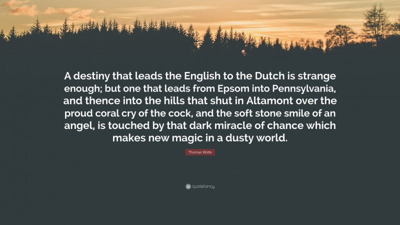 Thomas Wolfe Quote: “A destiny that leads the English to the Dutch is strange enough; but one that leads from Epsom into Pennsylvania, and thence into the hills that shut in Altamont over the proud coral cry of the cock, and the soft stone smile of an angel, is touched by that dark miracle of chance which makes new magic in a dusty world.”