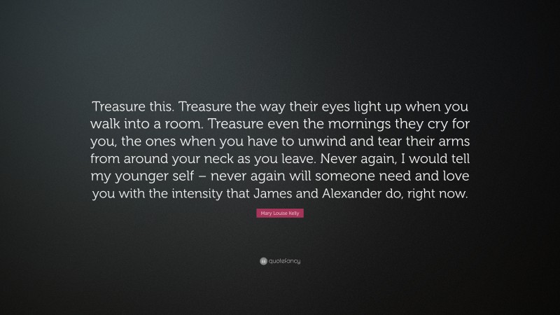 Mary Louise Kelly Quote: “Treasure this. Treasure the way their eyes light up when you walk into a room. Treasure even the mornings they cry for you, the ones when you have to unwind and tear their arms from around your neck as you leave. Never again, I would tell my younger self – never again will someone need and love you with the intensity that James and Alexander do, right now.”