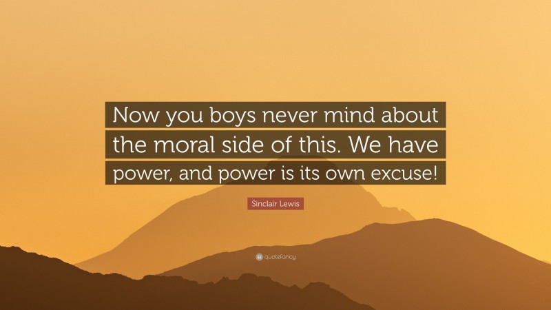 Sinclair Lewis Quote: “Now you boys never mind about the moral side of this. We have power, and power is its own excuse!”