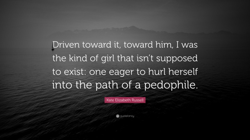 Kate Elizabeth Russell Quote: “Driven toward it, toward him, I was the kind of girl that isn’t supposed to exist: one eager to hurl herself into the path of a pedophile.”