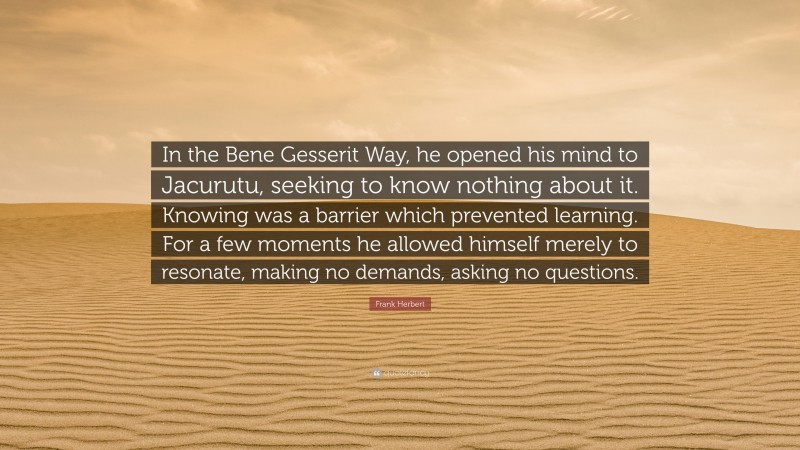 Frank Herbert Quote: “In the Bene Gesserit Way, he opened his mind to Jacurutu, seeking to know nothing about it. Knowing was a barrier which prevented learning. For a few moments he allowed himself merely to resonate, making no demands, asking no questions.”