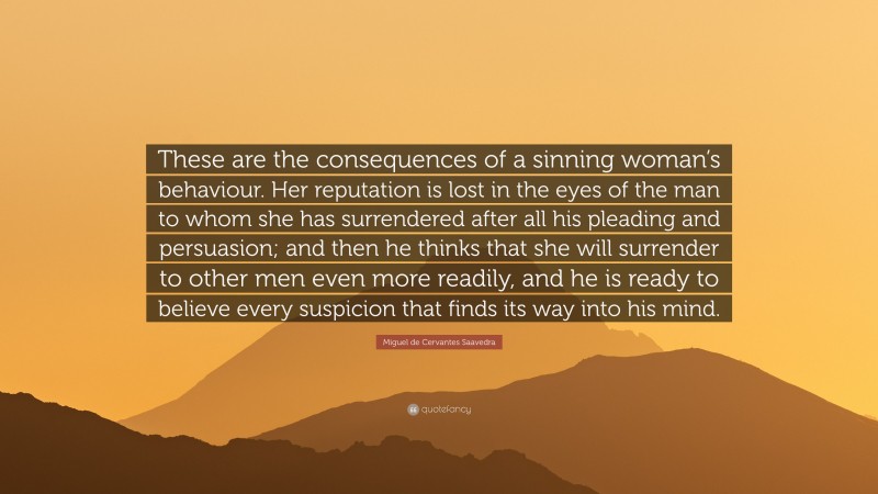 Miguel de Cervantes Saavedra Quote: “These are the consequences of a sinning woman’s behaviour. Her reputation is lost in the eyes of the man to whom she has surrendered after all his pleading and persuasion; and then he thinks that she will surrender to other men even more readily, and he is ready to believe every suspicion that finds its way into his mind.”