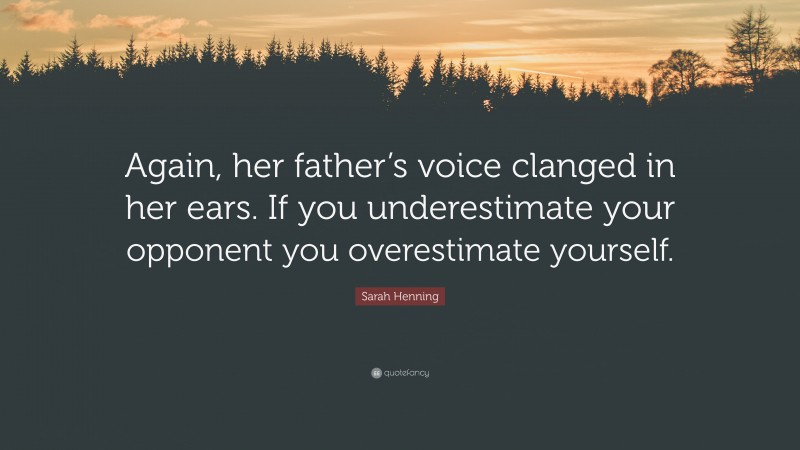 Sarah Henning Quote: “Again, her father’s voice clanged in her ears. If you underestimate your opponent you overestimate yourself.”