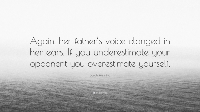 Sarah Henning Quote: “Again, her father’s voice clanged in her ears. If you underestimate your opponent you overestimate yourself.”