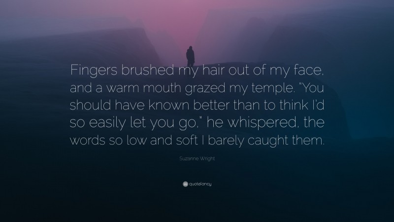 Suzanne Wright Quote: “Fingers brushed my hair out of my face, and a warm mouth grazed my temple. “You should have known better than to think I’d so easily let you go,” he whispered, the words so low and soft I barely caught them.”