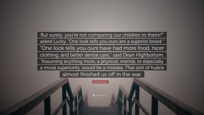 Suzanne Collins Quote: “But surely, you’re not comparing our children to theirs?” asked Lucky. “One look tells you ours are a superior breed.” “One look tells you ours have had more food, nicer clothing, and better dental care,” said Dean Highbottom. “Assuming anything more, a physical, mental, or especially a moral superiority, would be a mistake. That sort of hubris almost finished us off in the war.”