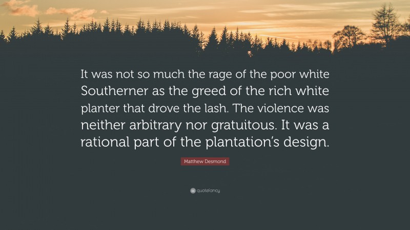 Matthew Desmond Quote: “It was not so much the rage of the poor white Southerner as the greed of the rich white planter that drove the lash. The violence was neither arbitrary nor gratuitous. It was a rational part of the plantation’s design.”