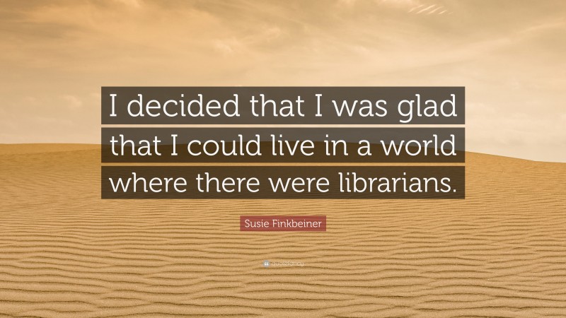 Susie Finkbeiner Quote: “I decided that I was glad that I could live in a world where there were librarians.”