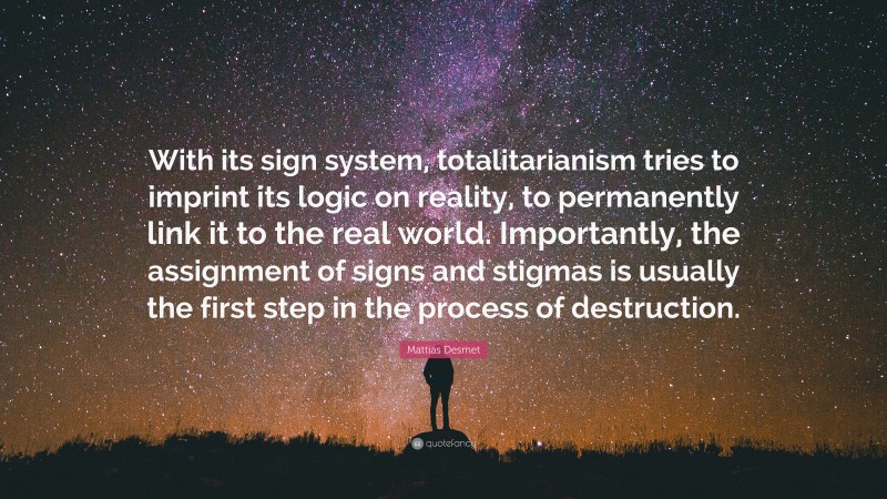 Mattias Desmet Quote: “With its sign system, totalitarianism tries to imprint its logic on reality, to permanently link it to the real world. Importantly, the assignment of signs and stigmas is usually the first step in the process of destruction.”