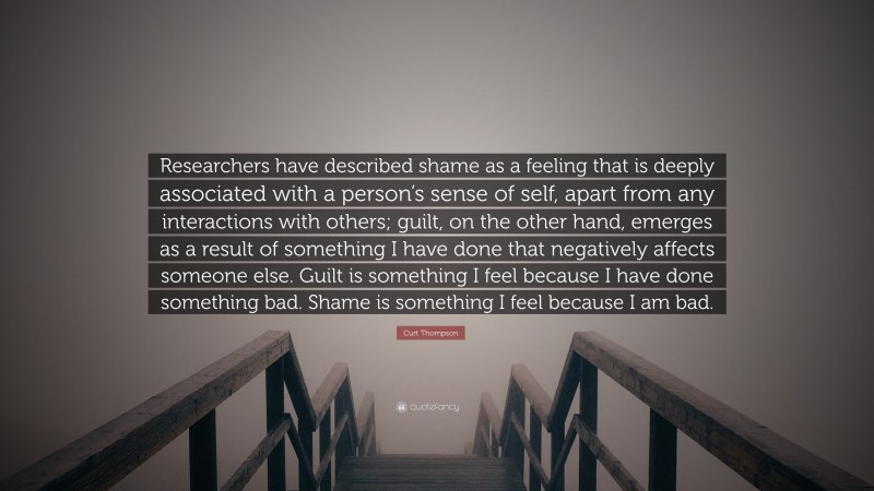 Curt Thompson Quote: “Researchers have described shame as a feeling that is deeply associated with a person’s sense of self, apart from any interactions with others; guilt, on the other hand, emerges as a result of something I have done that negatively affects someone else. Guilt is something I feel because I have done something bad. Shame is something I feel because I am bad.”