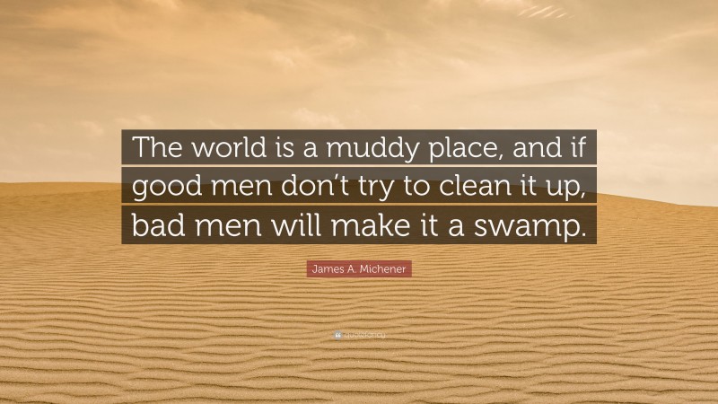 James A. Michener Quote: “The world is a muddy place, and if good men don’t try to clean it up, bad men will make it a swamp.”