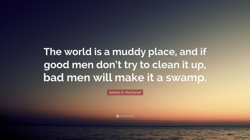 James A. Michener Quote: “The world is a muddy place, and if good men don’t try to clean it up, bad men will make it a swamp.”