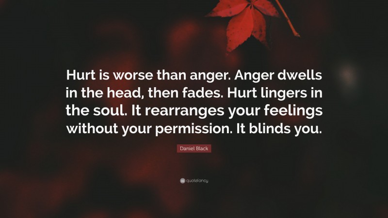 Daniel Black Quote: “Hurt is worse than anger. Anger dwells in the head, then fades. Hurt lingers in the soul. It rearranges your feelings without your permission. It blinds you.”