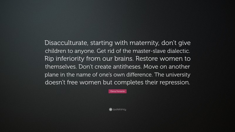 Elena Ferrante Quote: “Disacculturate, starting with maternity, don’t give children to anyone. Get rid of the master-slave dialectic. Rip inferiority from our brains. Restore women to themselves. Don’t create antitheses. Move on another plane in the name of one’s own difference. The university doesn’t free women but completes their repression.”