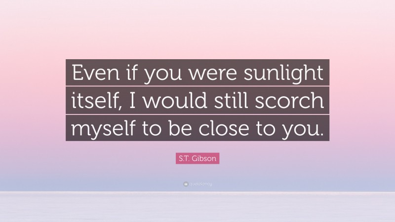 S.T. Gibson Quote: “Even if you were sunlight itself, I would still scorch myself to be close to you.”