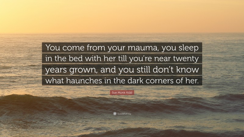 Sue Monk Kidd Quote: “You come from your mauma, you sleep in the bed with her till you’re near twenty years grown, and you still don’t know what haunches in the dark corners of her.”