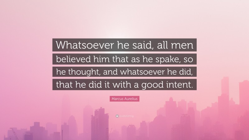 Marcus Aurelius Quote: “Whatsoever he said, all men believed him that as he spake, so he thought, and whatsoever he did, that he did it with a good intent.”
