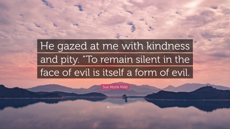 Sue Monk Kidd Quote: “He gazed at me with kindness and pity. “To remain silent in the face of evil is itself a form of evil.”