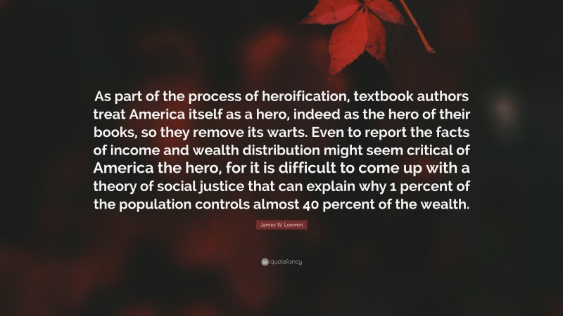 James W. Loewen Quote: “As part of the process of heroification, textbook authors treat America itself as a hero, indeed as the hero of their books, so they remove its warts. Even to report the facts of income and wealth distribution might seem critical of America the hero, for it is difficult to come up with a theory of social justice that can explain why 1 percent of the population controls almost 40 percent of the wealth.”