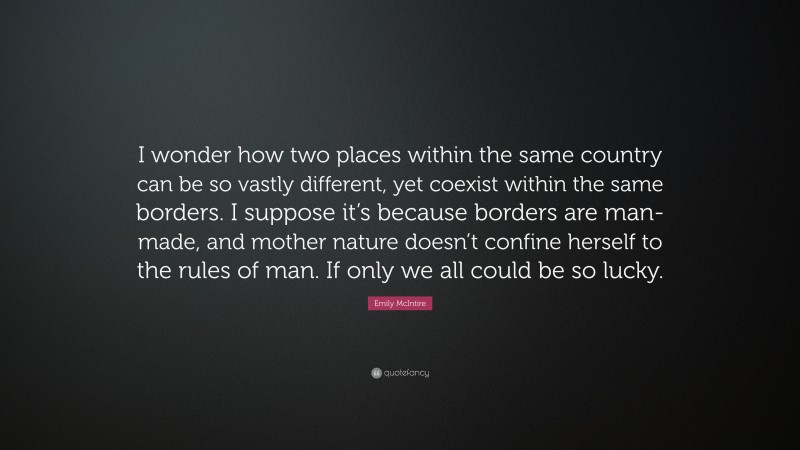 Emily McIntire Quote: “I wonder how two places within the same country can be so vastly different, yet coexist within the same borders. I suppose it’s because borders are man-made, and mother nature doesn’t confine herself to the rules of man. If only we all could be so lucky.”