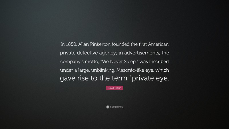 David Grann Quote: “In 1850, Allan Pinkerton founded the first American private detective agency; in advertisements, the company’s motto, “We Never Sleep,” was inscribed under a large, unblinking, Masonic-like eye, which gave rise to the term “private eye.”