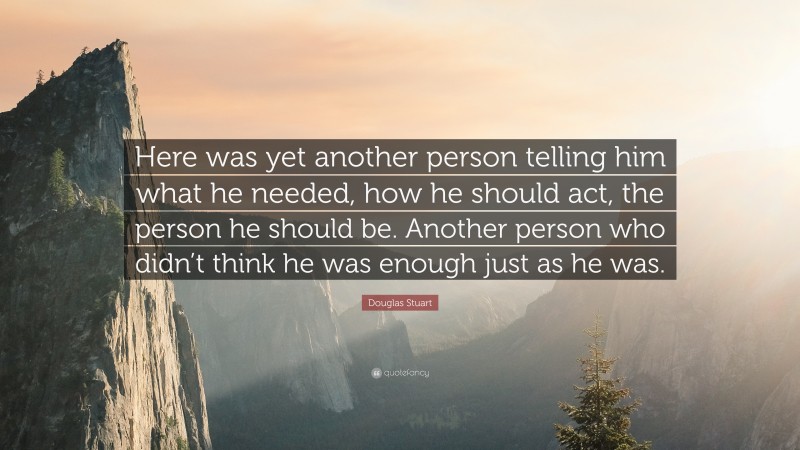 Douglas Stuart Quote: “Here was yet another person telling him what he needed, how he should act, the person he should be. Another person who didn’t think he was enough just as he was.”