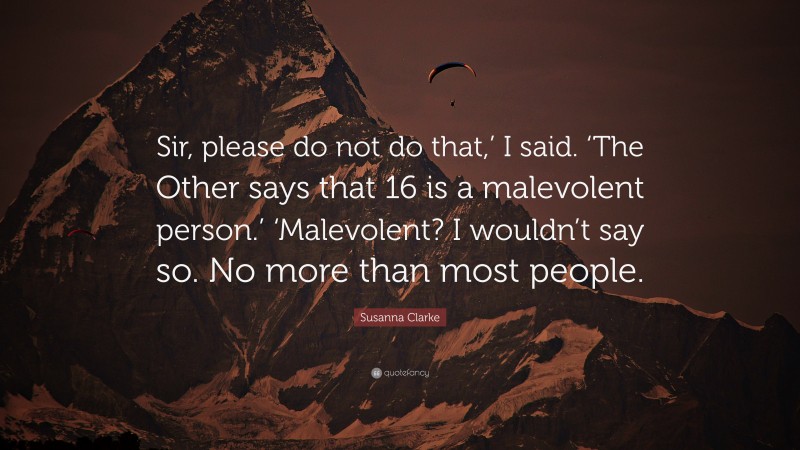 Susanna Clarke Quote: “Sir, please do not do that,’ I said. ‘The Other says that 16 is a malevolent person.’ ‘Malevolent? I wouldn’t say so. No more than most people.”