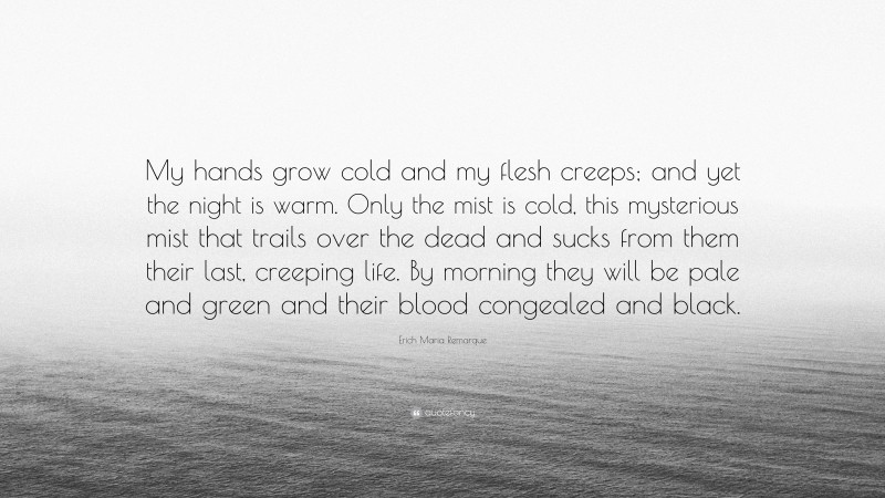 Erich Maria Remarque Quote: “My hands grow cold and my flesh creeps; and yet the night is warm. Only the mist is cold, this mysterious mist that trails over the dead and sucks from them their last, creeping life. By morning they will be pale and green and their blood congealed and black.”