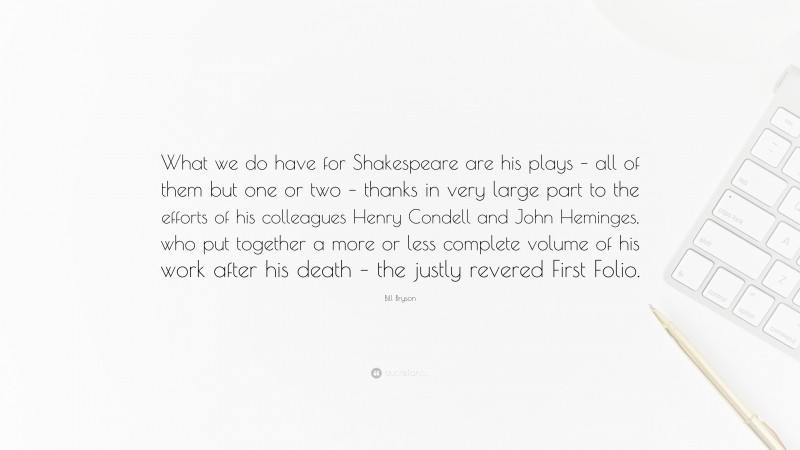 Bill Bryson Quote: “What we do have for Shakespeare are his plays – all of them but one or two – thanks in very large part to the efforts of his colleagues Henry Condell and John Heminges, who put together a more or less complete volume of his work after his death – the justly revered First Folio.”