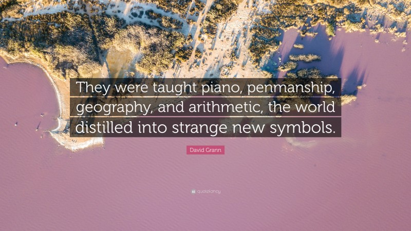 David Grann Quote: “They were taught piano, penmanship, geography, and arithmetic, the world distilled into strange new symbols.”