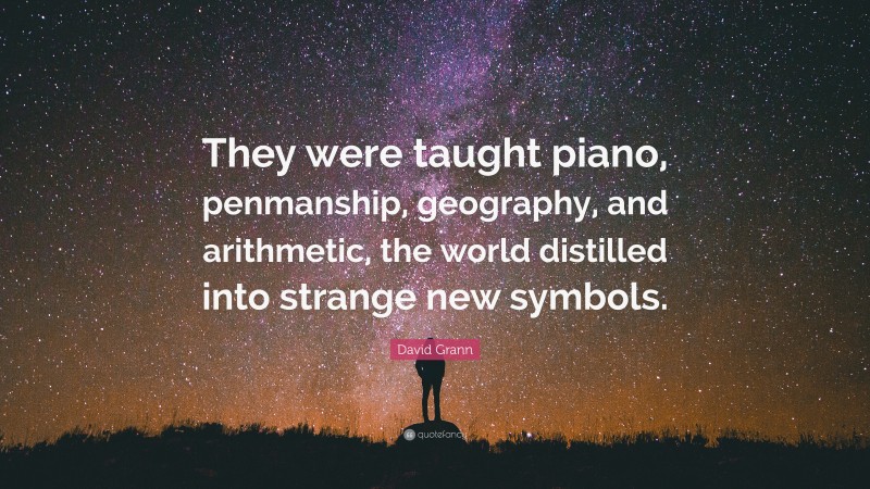 David Grann Quote: “They were taught piano, penmanship, geography, and arithmetic, the world distilled into strange new symbols.”